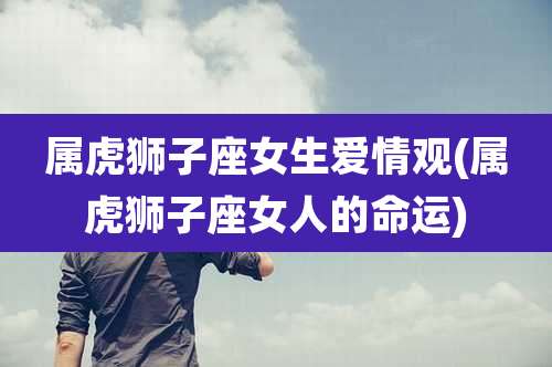 属虎狮子座女生爱情观(属虎狮子座女人的命运)