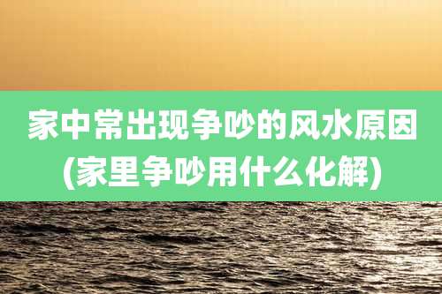 家中常出现争吵的风水原因(家里争吵用什么化解)