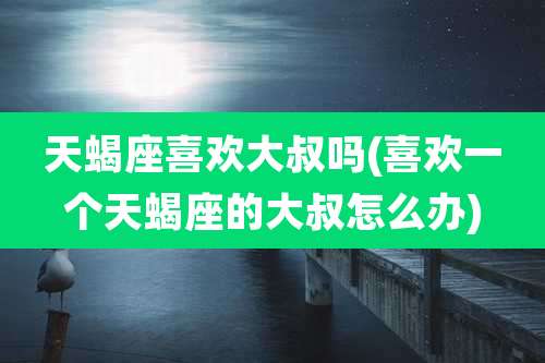 天蝎座喜欢大叔吗(喜欢一个天蝎座的大叔怎么办)
