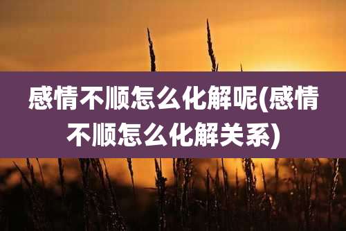 感情不顺怎么化解呢(感情不顺怎么化解关系)