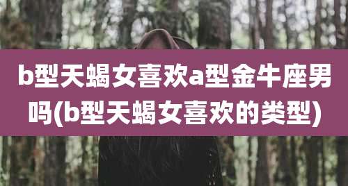 b型天蝎女喜欢a型金牛座男吗(b型天蝎女喜欢的类型)