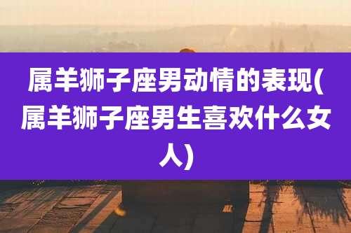 属羊狮子座男动情的表现(属羊狮子座男生喜欢什么女人)