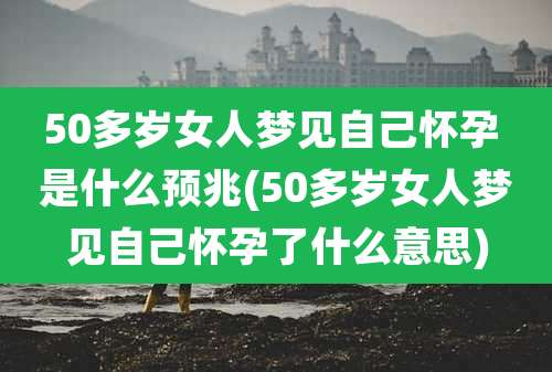 50多岁女人梦见自己怀孕 是什么预兆(50多岁女人梦见自己怀孕了什么意思)