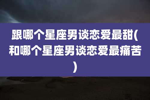 跟哪个星座男谈恋爱最甜(和哪个星座男谈恋爱最痛苦)