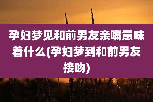 孕妇梦见和前男友亲嘴意味着什么(孕妇梦到和前男友接吻)