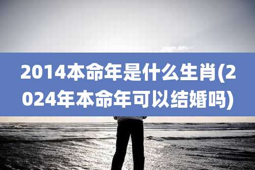 2014本命年是什么生肖(2024年本命年可以结婚吗)