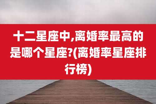 十二星座中,离婚率最高的是哪个星座?(离婚率星座排行榜)