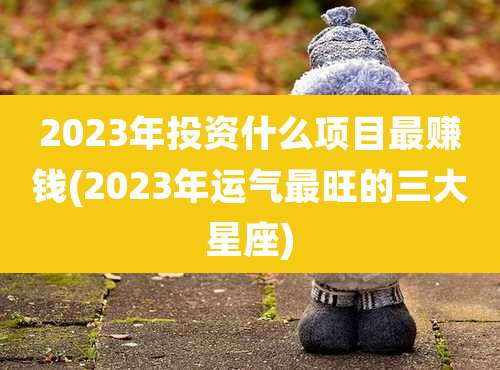 2023年投资什么项目最赚钱(2023年运气最旺的三大星座)