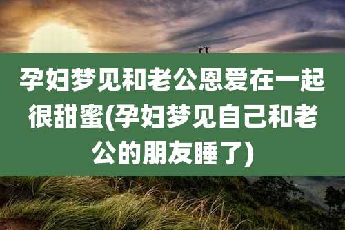 孕妇梦见和老公恩爱在一起很甜蜜(孕妇梦见自己和老公的朋友睡了)