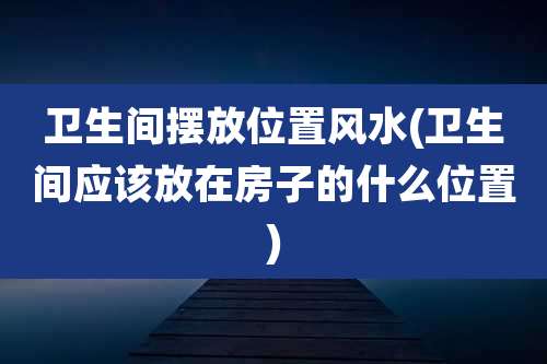 卫生间摆放位置风水(卫生间应该放在房子的什么位置)