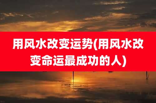 用风水改变运势(用风水改变命运最成功的人)