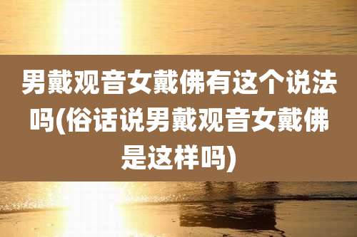 男戴观音女戴佛有这个说法吗(俗话说男戴观音女戴佛是这样吗)