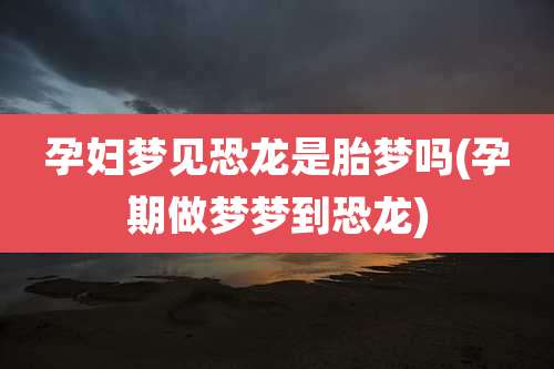 孕妇梦见恐龙是胎梦吗(孕期做梦梦到恐龙)