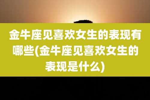 金牛座见喜欢女生的表现有哪些(金牛座见喜欢女生的表现是什么)