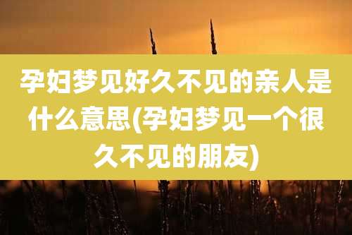 孕妇梦见好久不见的亲人是什么意思(孕妇梦见一个很久不见的朋友)