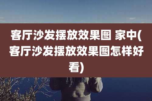 客厅沙发摆放效果图 家中(客厅沙发摆放效果图怎样好看)
