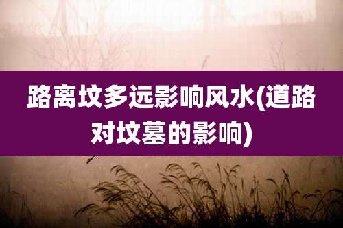 路离坟多远影响风水(道路对坟墓的影响)