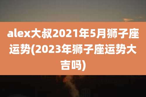 alex大叔2021年5月狮子座运势(2023年狮子座运势大吉吗)