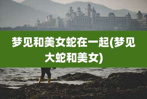 梦见和美女蛇在一起(梦见大蛇和美女)