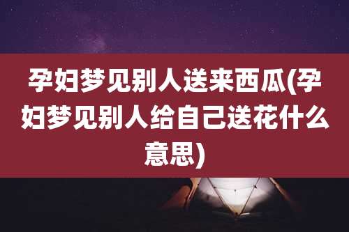孕妇梦见别人送来西瓜(孕妇梦见别人给自己送花什么意思)