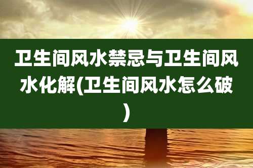 卫生间风水禁忌与卫生间风水化解(卫生间风水怎么破)