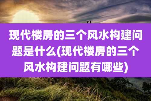 现代楼房的三个风水构建问题是什么(现代楼房的三个风水构建问题有哪些)