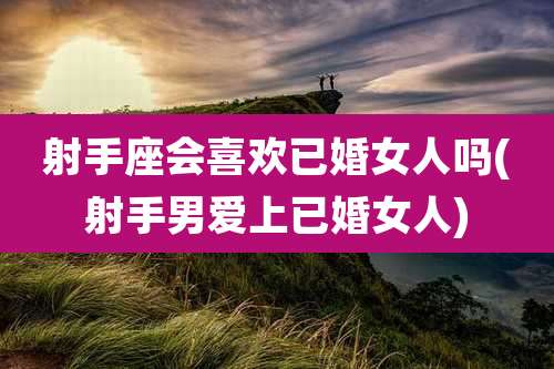 射手座会喜欢已婚女人吗(射手男爱上已婚女人)