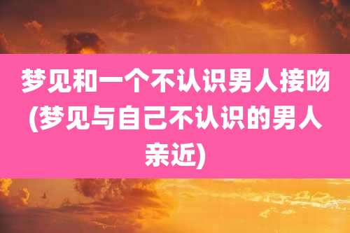梦见和一个不认识男人接吻(梦见与自己不认识的男人亲近)