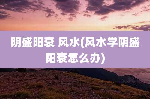 阴盛阳衰 风水(风水学阴盛阳衰怎么办)