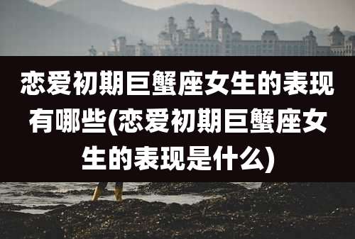 恋爱初期巨蟹座女生的表现有哪些(恋爱初期巨蟹座女生的表现是什么)