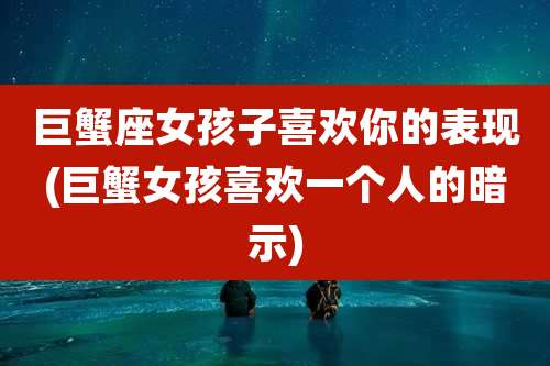 巨蟹座女孩子喜欢你的表现(巨蟹女孩喜欢一个人的暗示)