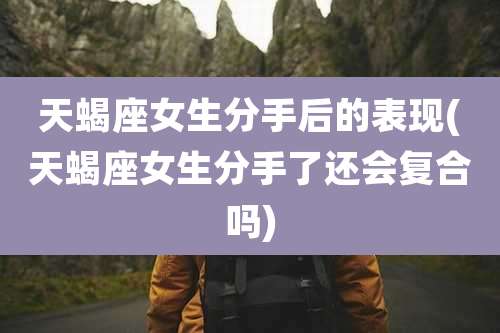 天蝎座女生分手后的表现(天蝎座女生分手了还会复合吗)