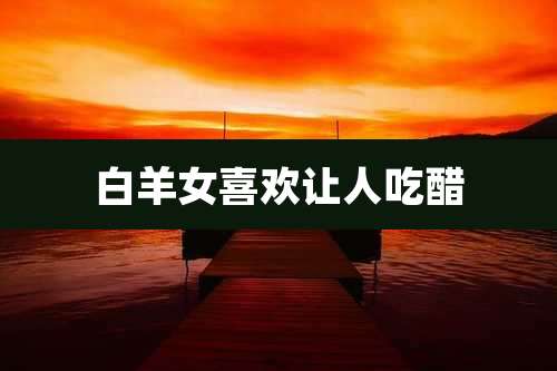 白羊女喜欢让人吃醋