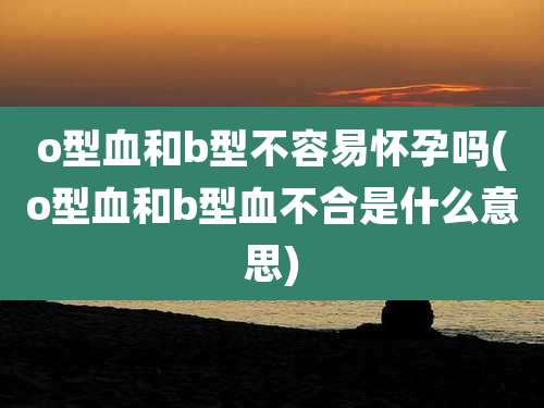 o型血和b型不容易怀孕吗(o型血和b型血不合是什么意思)