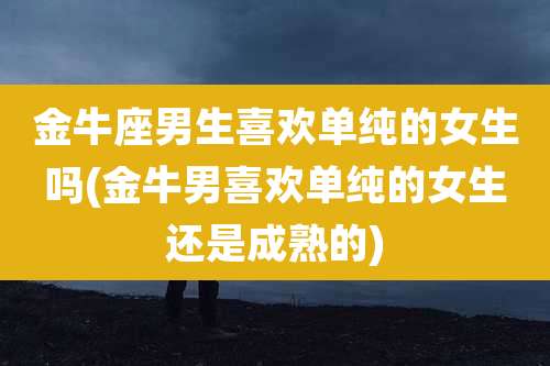 金牛座男生喜欢单纯的女生吗(金牛男喜欢单纯的女生还是成熟的)
