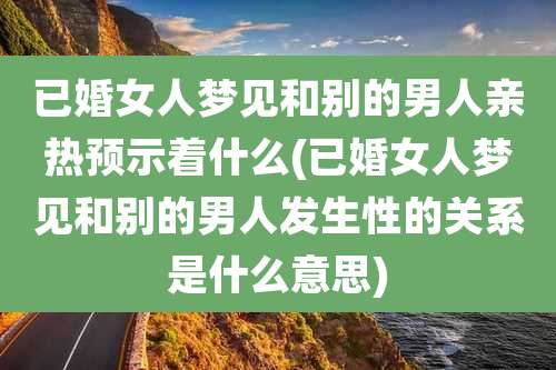 已婚女人梦见和别的男人亲热预示着什么(已婚女人梦见和别的男人发生性的关系是什么意思)