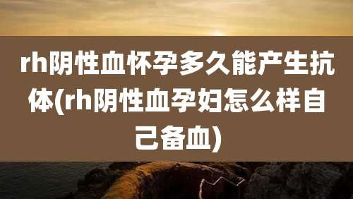 rh阴性血怀孕多久能产生抗体(rh阴性血孕妇怎么样自己备血)