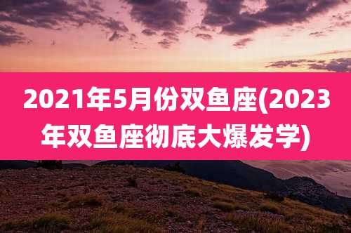 2021年5月份双鱼座(2023年双鱼座彻底大爆发学)