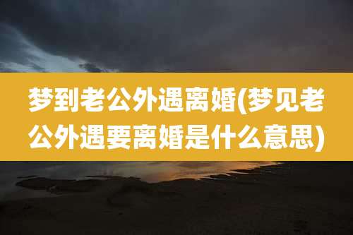 梦到老公外遇离婚(梦见老公外遇要离婚是什么意思)