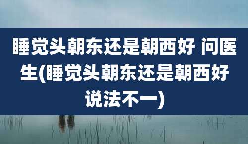 睡觉头朝东还是朝西好 问医生(睡觉头朝东还是朝西好说法不一)