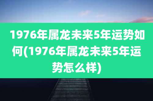 1976年属龙未来5年运势如何(1976年属龙未来5年运势怎么样)