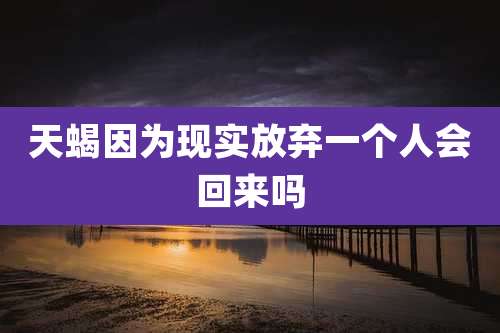 天蝎因为现实放弃一个人会回来吗