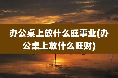 办公桌上放什么旺事业(办公桌上放什么旺财)