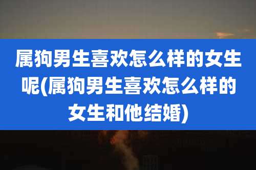 属狗男生喜欢怎么样的女生呢(属狗男生喜欢怎么样的女生和他结婚)