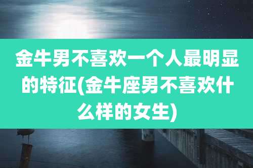 金牛男不喜欢一个人最明显的特征(金牛座男不喜欢什么样的女生)