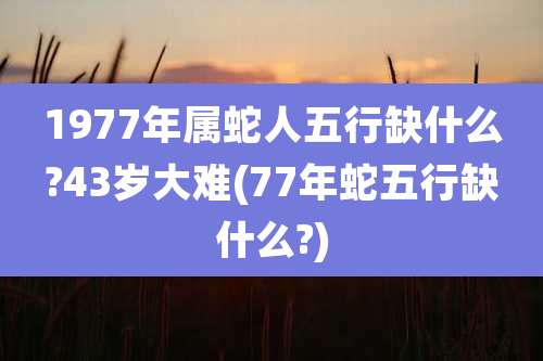 1977年属蛇人五行缺什么?43岁大难(77年蛇五行缺什么?)