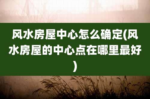 风水房屋中心怎么确定(风水房屋的中心点在哪里最好)