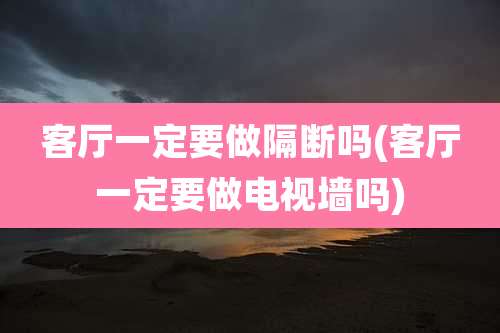 客厅一定要做隔断吗(客厅一定要做电视墙吗)