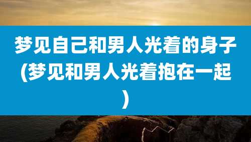 梦见自己和男人光着的身子(梦见和男人光着抱在一起)