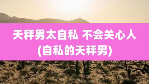 天秤男太自私 不会关心人(自私的天秤男)